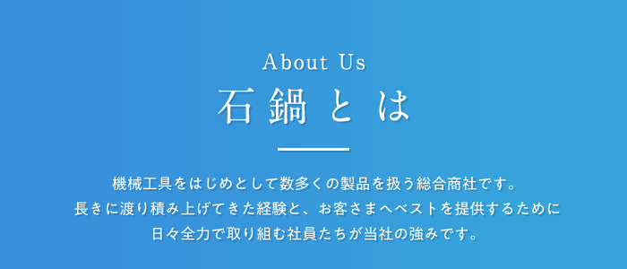 石鍋とは 機械工具をはじめとして数多くの製品を扱う総合商社です。長きに渡り積み上げてきた経験と、お客さまへベストを提供するために日々全力で取り組む社員たちが当社の強みです。