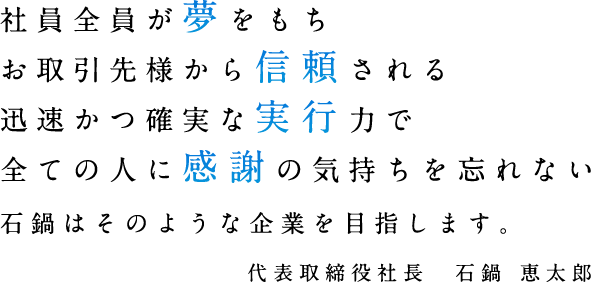 社員全員が【夢】をもちお取引先様から【信頼】される迅速かつ確実な【実行】力で全ての人に【感謝】の気持ちを忘れない　石鍋はそのような企業を目指します。代表取締役社長　石鍋 恵太郎